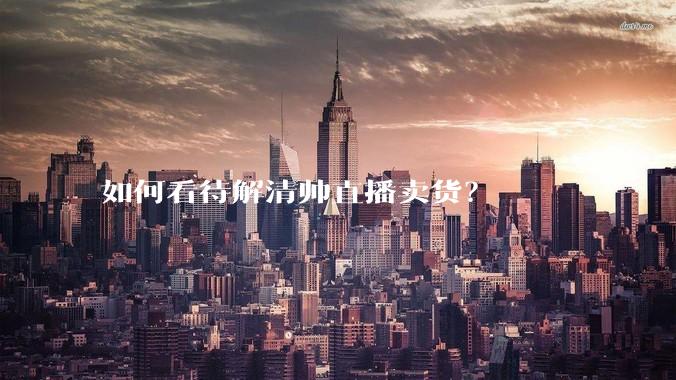 如何看待解清帅直播卖货？
